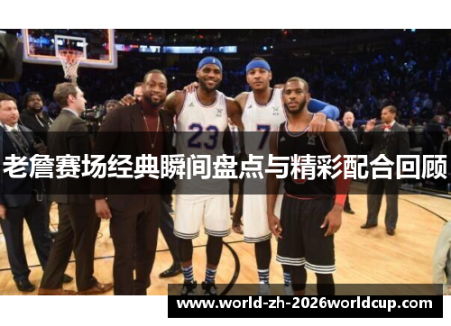 老詹赛场经典瞬间盘点与精彩配合回顾 老詹赛场经典瞬间盘点与精彩配合回顾