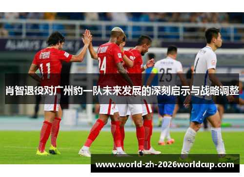 肖智退役对广州豹一队未来发展的深刻启示与战略调整 肖智退役对广州豹一队未来发展的深刻启示与战略调整