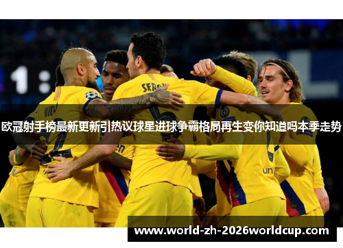 欧冠射手榜最新更新引热议球星进球争霸格局再生变你知道吗本季走势