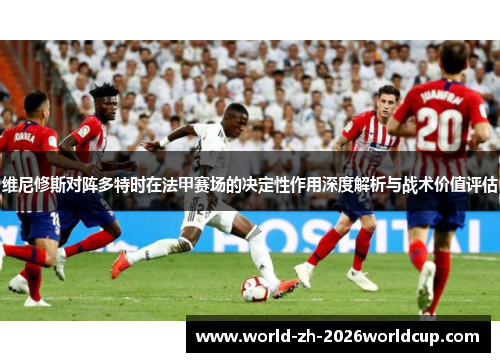 维尼修斯对阵多特时在法甲赛场的决定性作用深度解析与战术价值评估