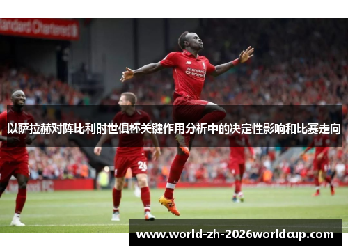 以萨拉赫对阵比利时世俱杯关键作用分析中的决定性影响和比赛走向