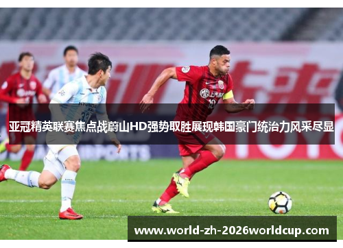 亚冠精英联赛焦点战蔚山HD强势取胜展现韩国豪门统治力风采尽显