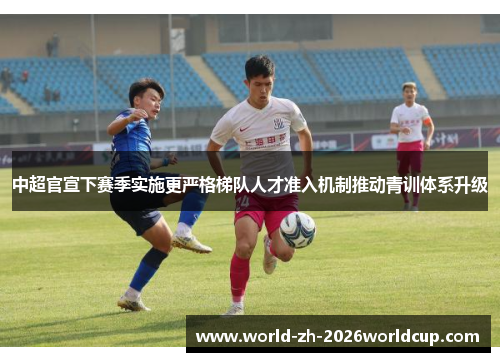 中超官宣下赛季实施更严格梯队人才准入机制推动青训体系升级 中超官宣下赛季实施更严格梯队人才准入机制推动青训体系升级