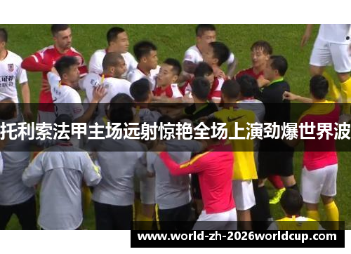 托利索法甲主场远射惊艳全场上演劲爆世界波 托利索法甲主场远射惊艳全场上演劲爆世界波