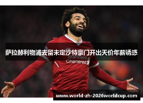 萨拉赫利物浦去留未定沙特豪门开出天价年薪诱惑