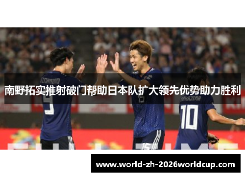 南野拓实推射破门帮助日本队扩大领先优势助力胜利