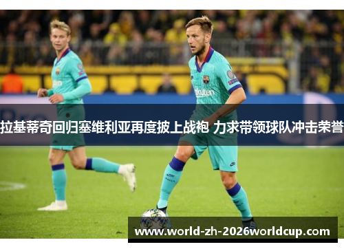 拉基蒂奇回归塞维利亚再度披上战袍 力求带领球队冲击荣誉 拉基蒂奇回归塞维利亚再度披上战袍 力求带领球队冲击荣誉