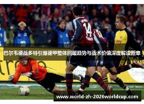 巴尔韦德战多特引爆德甲整体回暖趋势与战术价值深度解读新章 巴尔韦德战多特引爆德甲整体回暖趋势与战术价值深度解读新章